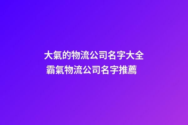 大氣的物流公司名字大全 霸氣物流公司名字推薦